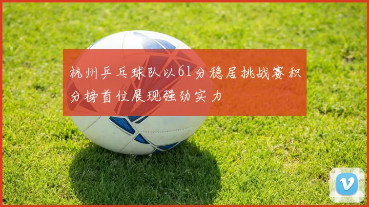 杭州乒乓球队以61分稳居挑战赛积分榜首位展现强劲实力