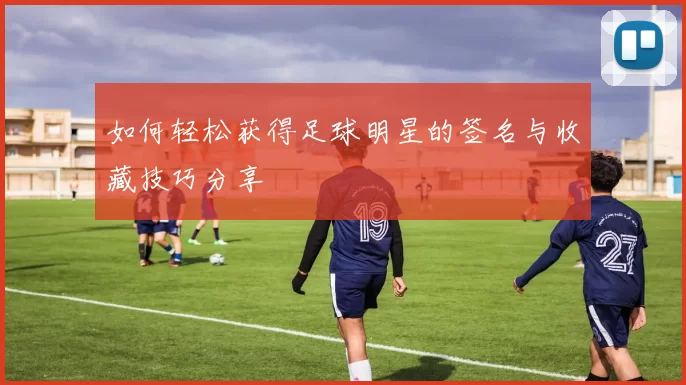 如何轻松获得足球明星的签名与收藏技巧分享