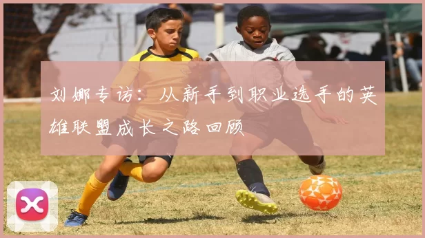 刘娜专访：从新手到职业选手的英雄联盟成长之路回顾