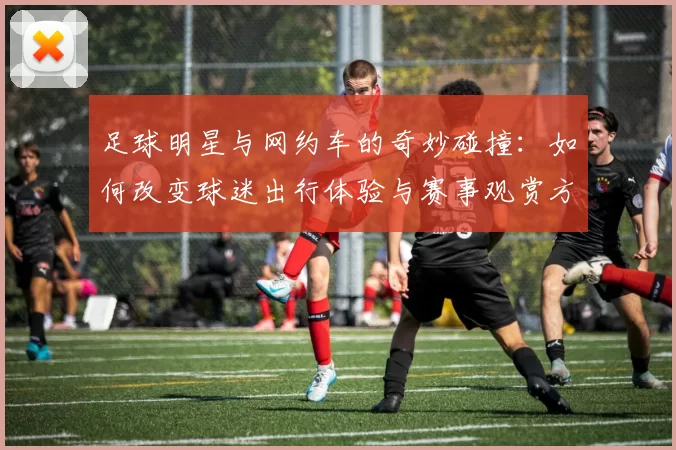 足球明星与网约车的奇妙碰撞：如何改变球迷出行体验与赛事观赏方式