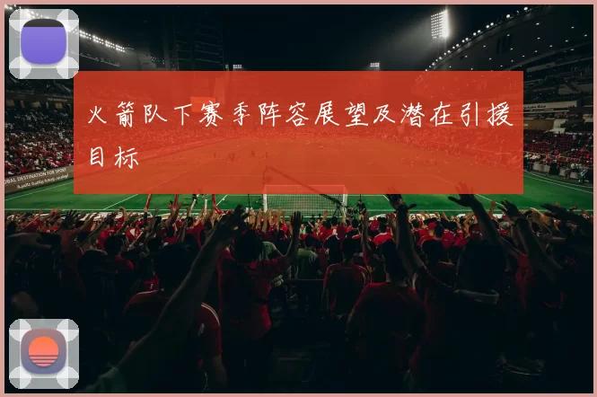 火箭队下赛季阵容展望及潜在引援目标