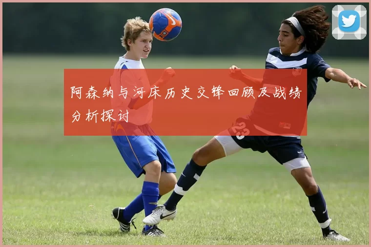 阿森纳与河床历史交锋回顾及战绩分析探讨
