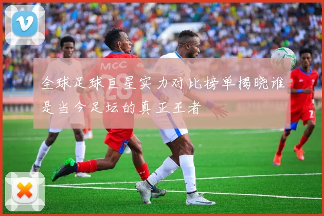 全球足球巨星实力对比榜单揭晓谁是当今足坛的真正王者